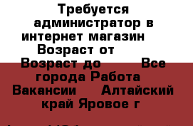 Требуется администратор в интернет магазин.  › Возраст от ­ 22 › Возраст до ­ 40 - Все города Работа » Вакансии   . Алтайский край,Яровое г.